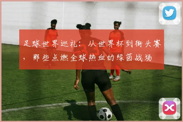 足球世界巡礼：从世界杯到街头赛，那些点燃全球热血的绿茵战场