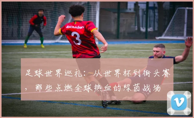 足球世界巡礼：从世界杯到街头赛，那些点燃全球热血的绿茵战场