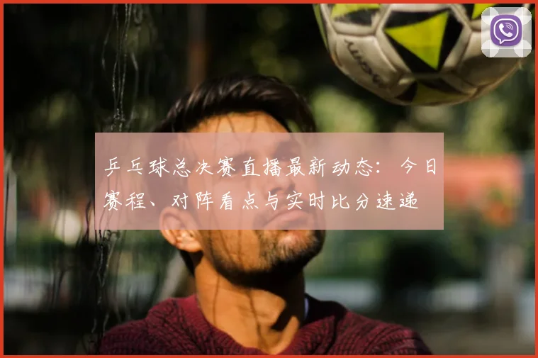 乒乓球总决赛直播最新动态：今日赛程、对阵看点与实时比分速递