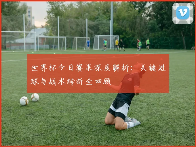 世界杯今日赛果深度解析：关键进球与战术转折全回顾
