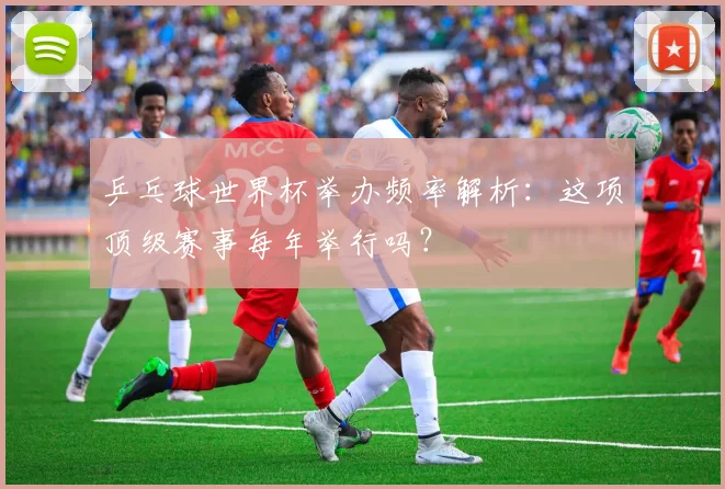 乒乓球世界杯举办频率解析:这项顶级赛事每年举行吗?