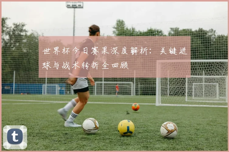 世界杯今日赛果深度解析:关键进球与战术转折全回顾