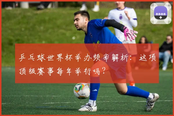 乒乓球世界杯举办频率解析:这项顶级赛事每年举行吗?